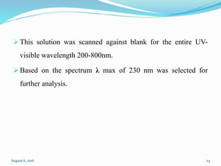  This solution was scanned against blank for the entire UV-
visible wavelength 200-800nm.
 Based on the spectrum λ max of 230 nm was selected for
further analysis.
August 6, 2016 24
 