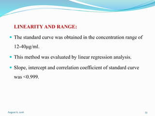 LINEARITY AND RANGE:
 The standard curve was obtained in the concentration range of
12-40μg/ml.
 This method was evaluated by linear regression analysis.
 Slope, intercept and correlation coefficient of standard curve
was <0.999.
August 6, 2016 33
 