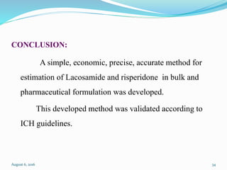CONCLUSION:
A simple, economic, precise, accurate method for
estimation of Lacosamide and risperidone in bulk and
pharmaceutical formulation was developed.
This developed method was validated according to
ICH guidelines.
August 6, 2016 34
 
