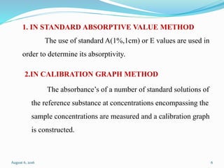 1. IN STANDARD ABSORPTIVE VALUE METHOD
The use of standard A(1%,1cm) or E values are used in
order to determine its absorptivity.
2.IN CALIBRATION GRAPH METHOD
The absorbance’s of a number of standard solutions of
the reference substance at concentrations encompassing the
sample concentrations are measured and a calibration graph
is constructed.
August 6, 2016 6
 