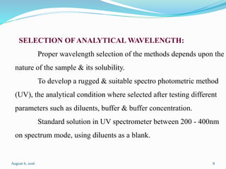 SELECTION OF ANALYTICAL WAVELENGTH:
Proper wavelength selection of the methods depends upon the
nature of the sample & its solubility.
To develop a rugged & suitable spectro photometric method
(UV), the analytical condition where selected after testing different
parameters such as diluents, buffer & buffer concentration.
Standard solution in UV spectrometer between 200 - 400nm
on spectrum mode, using diluents as a blank.
August 6, 2016 8
 