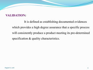 VALIDATION:
It is defined as establishing documented evidences
which provides a high degree assurance that a specific process
will consistently produce a product meeting its pre-determined
specification & quality characteristics.
August 6, 2016 9
 