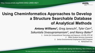 Using Cheminformatics Approaches to Develop
a Structure Searchable Database
of Analytical Methods
Antony Williams1, Greg Janesch2, Tyler Carr2,
Sakuntala Sivasupramaniam3, and Nancy Baker4
1. Center for Computational Toxicology and Exposure, US-EPA, RTP, NC
2. ORAU Student Services Contractor
3. Senior Environmental Employment (SEE) Program
4. ParlezChem Inc.
http://www.orcid.org/0000-0002-2668-4821
March 2024: Spring Fall Meeting, New Orleans, LA
The views expressed in this presentation are those of the author and do not necessarily reflect the views or policies of the U.S. EPA
 