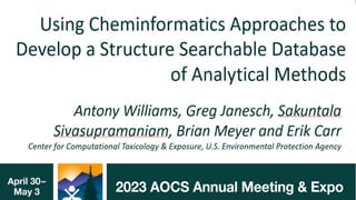 Using Cheminformatics Approaches to
Develop a Structure Searchable
Database of Analytical Methods
Antony Williams, Greg Janesch, Sakuntala
Sivasupramaniam, Brian Meyer and Erik Carr
Center for Computational Toxicology & Exposure, U.S. Environmental Protection Agency
http://www.orcid.org/0000-0002-2668-4821
May 2023: American Oil Chemists Society meeting, Denver, CO.
The views expressed in this presentation are those of the author and do not necessarily reflect the views or policies of the U.S. EPA
 