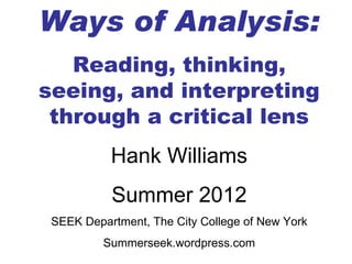 Ways of Analysis:
   Reading, thinking,
seeing, and interpreting
 through a critical lens
           Hank Williams
           Summer 2012
 SEEK Department, The City College of New York
          Summerseek.wordpress.com
 