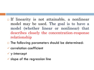  If linearity is not attainable, a nonlinear
model may be used. The goal is to have a
model (whether linear or nonlinear) that
describes closely the concentration-response
relationship
 The following parameters should be determined:
 correlation coefficient
 y-intercept
 slope of the regression line
 