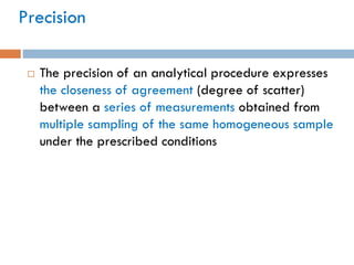 Precision
 The precision of an analytical procedure expresses
the closeness of agreement (degree of scatter)
between a series of measurements obtained from
multiple sampling of the same homogeneous sample
under the prescribed conditions
 