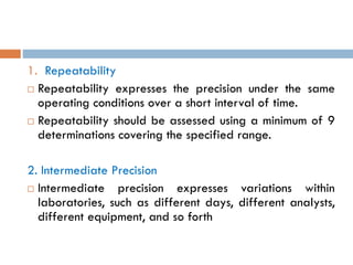 1. Repeatability
 Repeatability expresses the precision under the same
operating conditions over a short interval of time.
 Repeatability should be assessed using a minimum of 9
determinations covering the specified range.
2. Intermediate Precision
 Intermediate precision expresses variations within
laboratories, such as different days, different analysts,
different equipment, and so forth
 