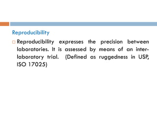 Reproducibility
 Reproducibility expresses the precision between
laboratories. It is assessed by means of an inter-
laboratory trial. (Defined as ruggedness in USP,
ISO 17025)
 