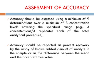 ASSESMENT OF ACCURACY
 Accuracy should be assessed using a minimum of 9
determinations over a minimum of 3 concentration
levels covering the specified range (e.g., 3
concentrations/3 replicates each of the total
analytical procedure).
 Accuracy should be reported as percent recovery
by the assay of known added amount of analyte in
the sample or as the difference between the mean
and the accepted true value.
 