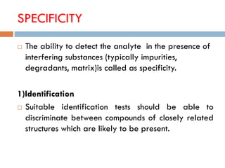 SPECIFICITY
 The ability to detect the analyte in the presence of
interfering substances (typically impurities,
degradants, matrix)is called as specificity.
1)Identification
 Suitable identification tests should be able to
discriminate between compounds of closely related
structures which are likely to be present.
 