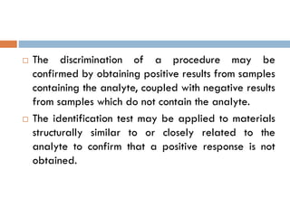  The discrimination of a procedure may be
confirmed by obtaining positive results from samples
containing the analyte, coupled with negative results
from samples which do not contain the analyte.
 The identification test may be applied to materials
structurally similar to or closely related to the
analyte to confirm that a positive response is not
obtained.
 