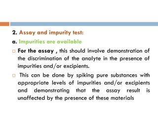 2. Assay and impurity test:
a. Impurities are available
 For the assay , this should involve demonstration of
the discrimination of the analyte in the presence of
impurities and/or excipients.
 This can be done by spiking pure substances with
appropriate levels of impurities and/or excipients
and demonstrating that the assay result is
unaffected by the presence of these materials
 