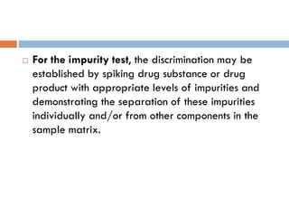 For the impurity test, the discrimination may be
established by spiking drug substance or drug
product with appropriate levels of impurities and
demonstrating the separation of these impurities
individually and/or from other components in the
sample matrix.
 