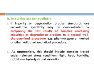b. Impurities are not available
 If impurity or degradation product standards are
unavailable, specificity may be demonstrated by
comparing the test results of samples containing
impurities or degradation products to a second well-
characterized procedure e.g. pharmacopoeial method
or other validated analytical procedure.
 As appropriate, this should include samples stored
under relevant stress conditions: light, heat, humidity,
acid/base hydrolysis and oxidation
 