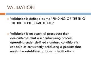 VALIDATION
 Validation is defined as the “FINDING OR TESTING
THE TRUTH OF SOME THING.”
 Validation is an essential procedure that
demonstrates that a manufacturing process
operating under defined standard conditions is
capable of consistently producing a product that
meets the established product specifications
 