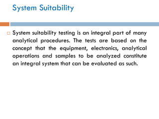 System Suitability
 System suitability testing is an integral part of many
analytical procedures. The tests are based on the
concept that the equipment, electronics, analytical
operations and samples to be analyzed constitute
an integral system that can be evaluated as such.
 