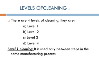 LEVELS OFCLEANING :
 There are 4 levels of cleaning, they are:
a) Level 1
b) Level 2
c) Level 3
d) Level 4
Level 1 cleaning: It is used only between steps in the
same manufacturing process
 