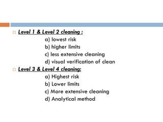  Level 1 & Level 2 cleaning :
a) lowest risk
b) higher limits
c) less extensive cleaning
d) visual verification of clean
 Level 3 & Level 4 cleaning:
a) Highest risk
b) Lower limits
c) More extensive cleaning
d) Analytical method
 