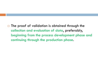  The proof of validation is obtained through the
collection and evaluation of data, preferably,
beginning from the process development phase and
continuing through the production phase.
 