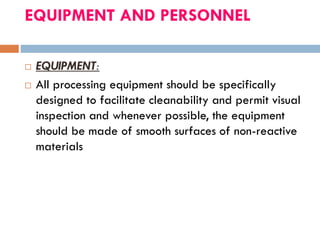 EQUIPMENT AND PERSONNEL
 EQUIPMENT:
 All processing equipment should be specifically
designed to facilitate cleanability and permit visual
inspection and whenever possible, the equipment
should be made of smooth surfaces of non-reactive
materials
 