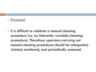  Personnel:
 It is difficult to validate a manual cleaning
procedure (i.e. an inherently variable/cleaning
procedure). Therefore, operators carrying out
manual cleaning procedures should be adequately
trained, monitored, and periodically assessed.
 