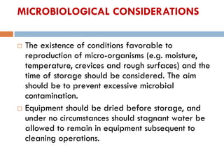 MICROBIOLOGICAL CONSIDERATIONS
 The existence of conditions favorable to
reproduction of micro-organisms (e.g. moisture,
temperature, crevices and rough surfaces) and the
time of storage should be considered. The aim
should be to prevent excessive microbial
contamination.
 Equipment should be dried before storage, and
under no circumstances should stagnant water be
allowed to remain in equipment subsequent to
cleaning operations.
 
