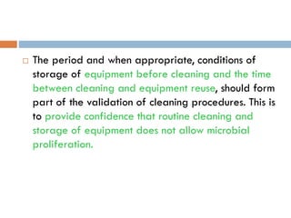  The period and when appropriate, conditions of
storage of equipment before cleaning and the time
between cleaning and equipment reuse, should form
part of the validation of cleaning procedures. This is
to provide confidence that routine cleaning and
storage of equipment does not allow microbial
proliferation.
 