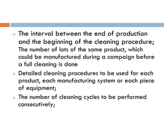  The interval between the end of production
and the beginning of the cleaning procedure;
The number of lots of the same product, which
could be manufactured during a campaign before
a full cleaning is done
 Detailed cleaning procedures to be used for each
product, each manufacturing system or each piece
of equipment;
 The number of cleaning cycles to be performed
consecutively;
 