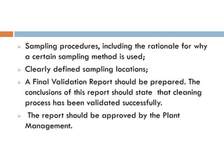  Sampling procedures, including the rationale for why
a certain sampling method is used;
 Clearly defined sampling locations;
 A Final Validation Report should be prepared. The
conclusions of this report should state that cleaning
process has been validated successfully.
 The report should be approved by the Plant
Management.
 