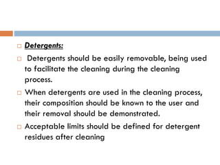  Detergents:
 Detergents should be easily removable, being used
to facilitate the cleaning during the cleaning
process.
 When detergents are used in the cleaning process,
their composition should be known to the user and
their removal should be demonstrated.
 Acceptable limits should be defined for detergent
residues after cleaning
 