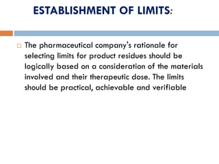 ESTABLISHMENT OF LIMITS:
 The pharmaceutical company's rationale for
selecting limits for product residues should be
logically based on a consideration of the materials
involved and their therapeutic dose. The limits
should be practical, achievable and verifiable
 