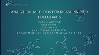 ANALYTICAL METHODS FOR MEASURING AIR
POLLUTANTS
S A R A H A R S H A D
1 9 2 5 1 1 7 0 5 7
S E C T I O N B
A N A L Y T I C A L C H E M I S T R Y
D E P A R T M E N T O F E N V I R O N M E N T A L S C I E N C E
LAHORE COLLEGE FOR WOMEN UNIVERSITY
 