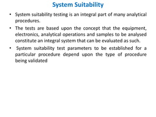 System Suitability
• System suitability testing is an integral part of many analytical
procedures.
• The tests are based upon the concept that the equipment,
electronics, analytical operations and samples to be analysed
constitute an integral system that can be evaluated as such.
• System suitability test parameters to be established for a
particular procedure depend upon the type of procedure
being validated
 