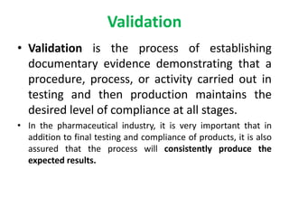 Validation
• Validation is the process of establishing
documentary evidence demonstrating that a
procedure, process, or activity carried out in
testing and then production maintains the
desired level of compliance at all stages.
• In the pharmaceutical industry, it is very important that in
addition to final testing and compliance of products, it is also
assured that the process will consistently produce the
expected results.
 