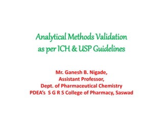 Analytical Methods Validation
as per ICH & USP Guidelines
Mr. Ganesh B. Nigade,
Assistant Professor,
Dept. of Pharmaceutical Chemistry
PDEA’s S G R S College of Pharmacy, Saswad
 