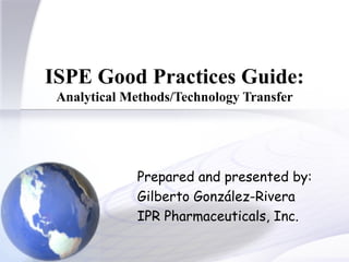ISPE Good Practices Guide:  Analytical Methods/Technology Transfer Prepared and presented by: Gilberto González-Rivera IPR Pharmaceuticals, Inc. 