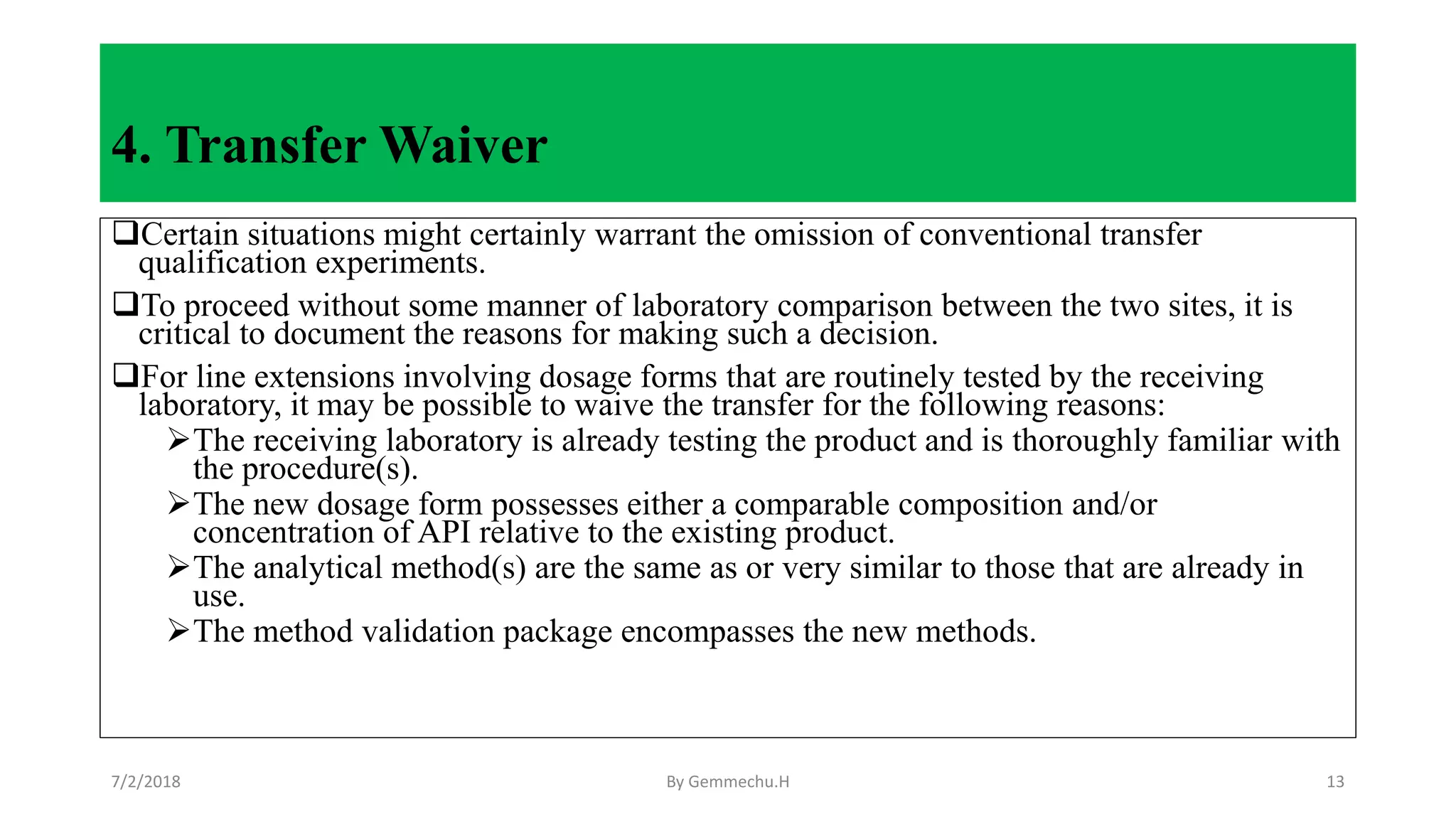 4. Transfer Waiver
Certain situations might certainly warrant the omission of conventional transfer
qualification experiments.
To proceed without some manner of laboratory comparison between the two sites, it is
critical to document the reasons for making such a decision.
For line extensions involving dosage forms that are routinely tested by the receiving
laboratory, it may be possible to waive the transfer for the following reasons:
The receiving laboratory is already testing the product and is thoroughly familiar with
the procedure(s).
The new dosage form possesses either a comparable composition and/or
concentration of API relative to the existing product.
The analytical method(s) are the same as or very similar to those that are already in
use.
The method validation package encompasses the new methods.
7/2/2018 By Gemmechu.H 13
 