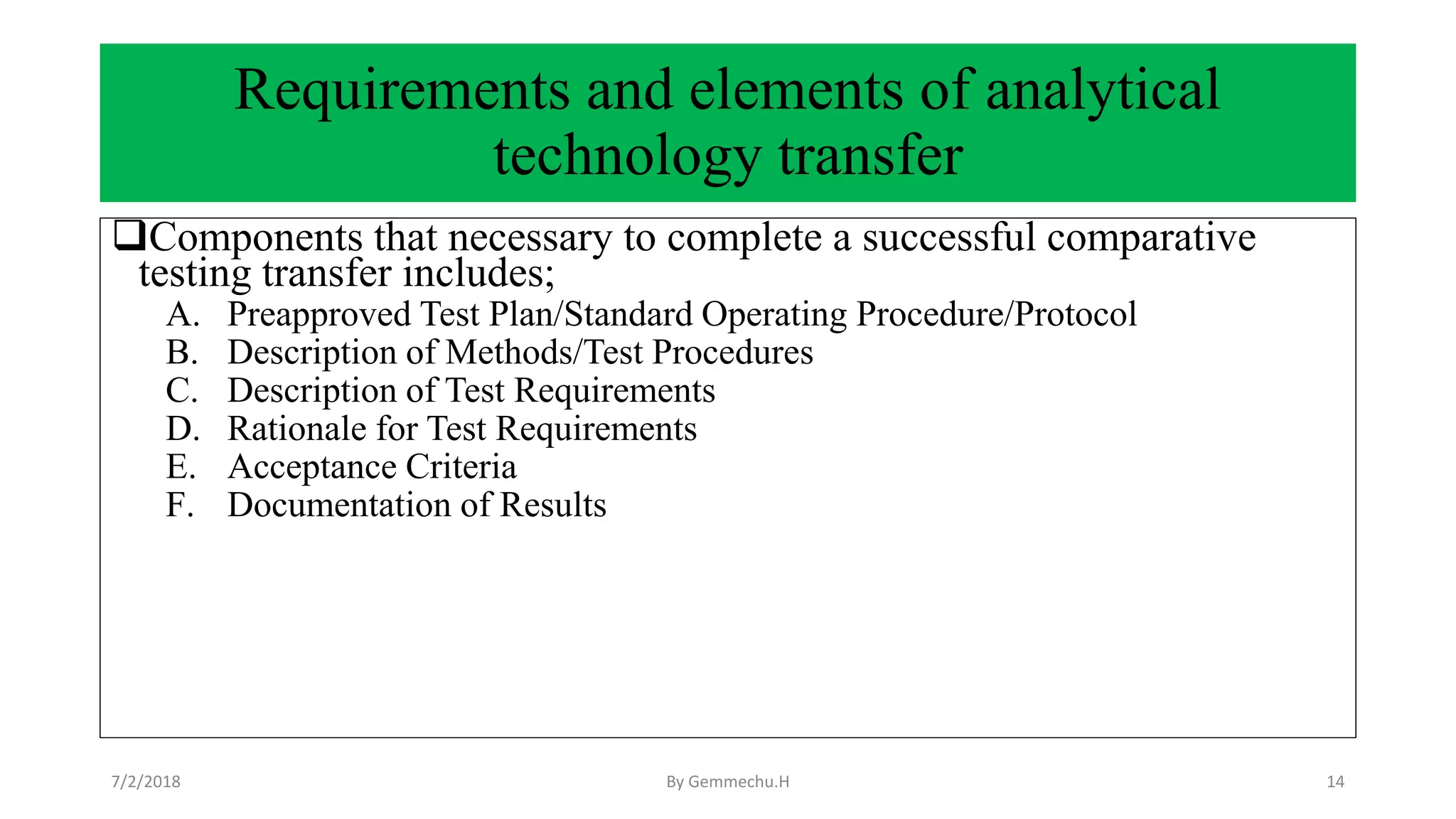 Requirements and elements of analytical
technology transfer
Components that necessary to complete a successful comparative
testing transfer includes;
A. Preapproved Test Plan/Standard Operating Procedure/Protocol
B. Description of Methods/Test Procedures
C. Description of Test Requirements
D. Rationale for Test Requirements
E. Acceptance Criteria
F. Documentation of Results
7/2/2018 By Gemmechu.H 14
 