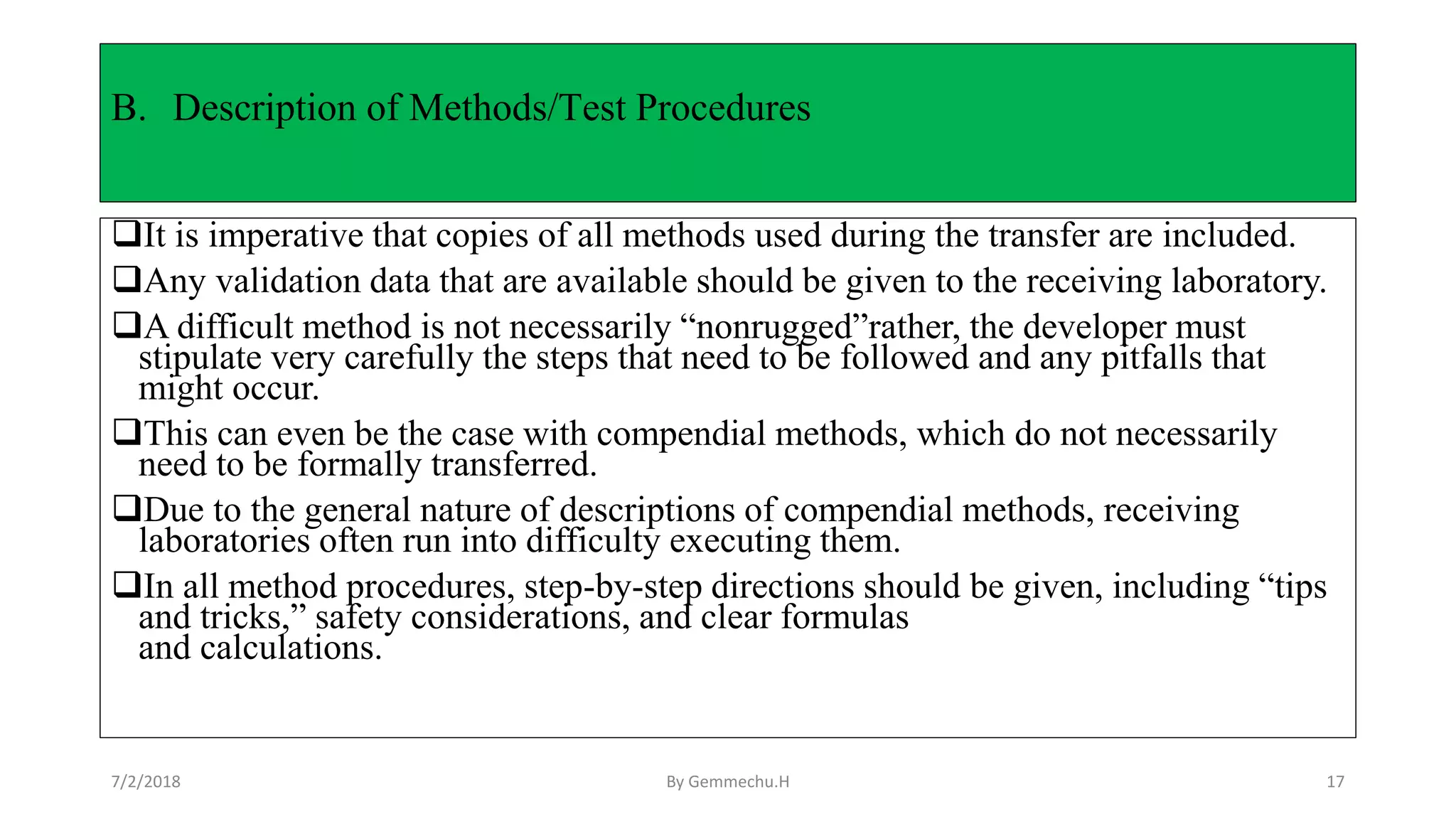 B. Description of Methods/Test Procedures
It is imperative that copies of all methods used during the transfer are included.
Any validation data that are available should be given to the receiving laboratory.
A difficult method is not necessarily “nonrugged”rather, the developer must
stipulate very carefully the steps that need to be followed and any pitfalls that
might occur.
This can even be the case with compendial methods, which do not necessarily
need to be formally transferred.
Due to the general nature of descriptions of compendial methods, receiving
laboratories often run into difficulty executing them.
In all method procedures, step-by-step directions should be given, including “tips
and tricks,” safety considerations, and clear formulas
and calculations.
7/2/2018 By Gemmechu.H 17
 