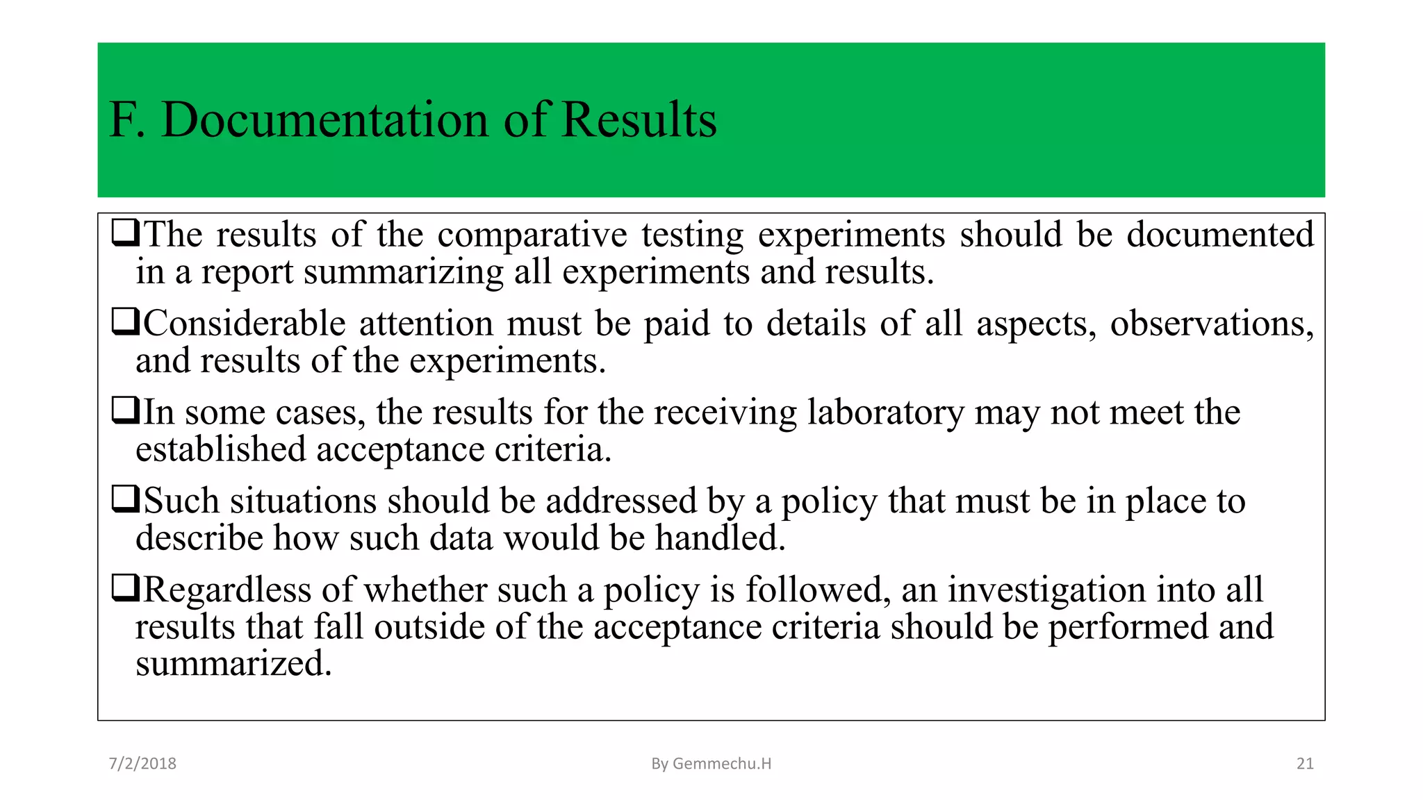 F. Documentation of Results
The results of the comparative testing experiments should be documented
in a report summarizing all experiments and results.
Considerable attention must be paid to details of all aspects, observations,
and results of the experiments.
In some cases, the results for the receiving laboratory may not meet the
established acceptance criteria.
Such situations should be addressed by a policy that must be in place to
describe how such data would be handled.
Regardless of whether such a policy is followed, an investigation into all
results that fall outside of the acceptance criteria should be performed and
summarized.
7/2/2018 By Gemmechu.H 21
 