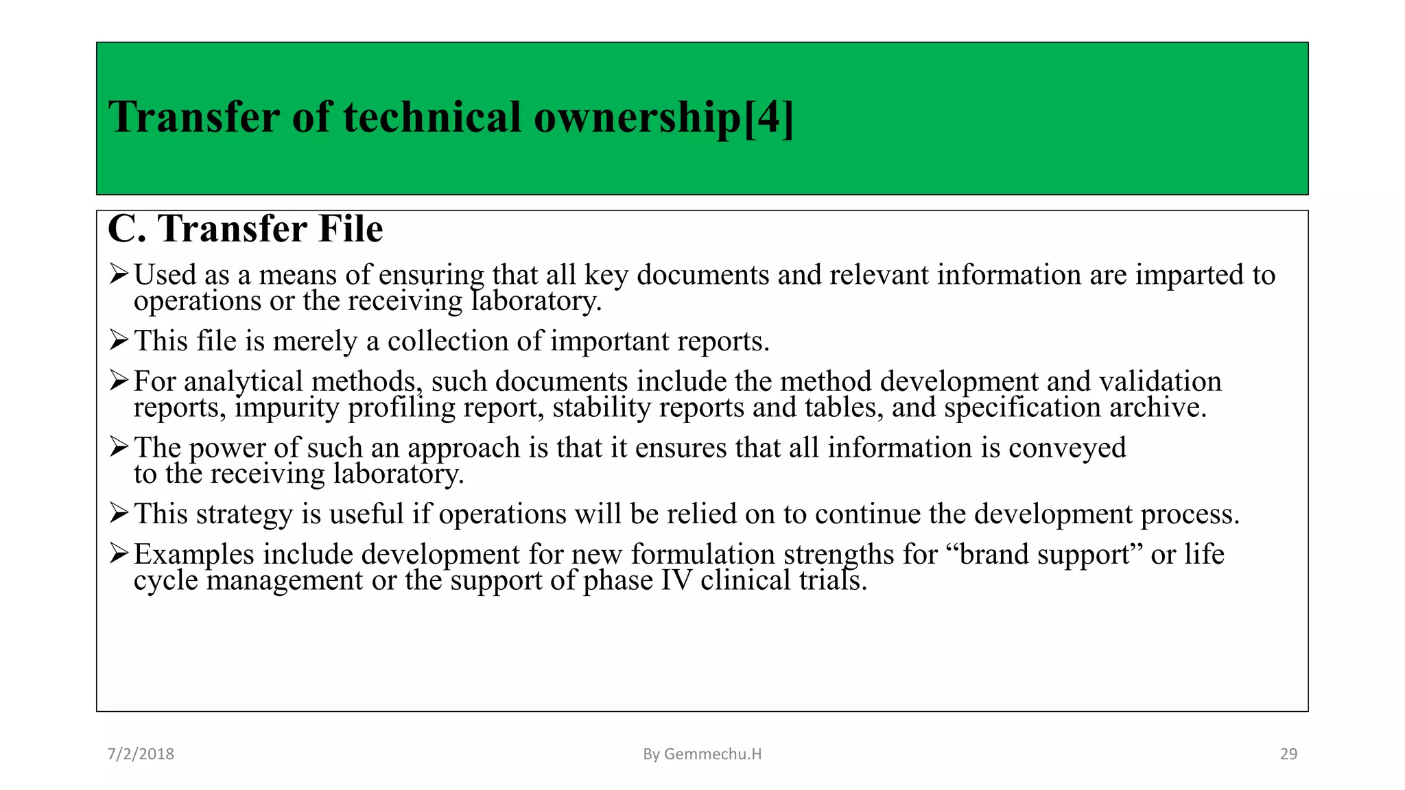 C. Transfer File
Used as a means of ensuring that all key documents and relevant information are imparted to
operations or the receiving laboratory.
This file is merely a collection of important reports.
For analytical methods, such documents include the method development and validation
reports, impurity profiling report, stability reports and tables, and specification archive.
The power of such an approach is that it ensures that all information is conveyed
to the receiving laboratory.
This strategy is useful if operations will be relied on to continue the development process.
Examples include development for new formulation strengths for “brand support” or life
cycle management or the support of phase IV clinical trials.
Transfer of technical ownership[4]
7/2/2018 By Gemmechu.H 29
 