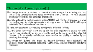 The drug development process[1]
Although there are a plethora of internal initiatives targeted at reducing the time
line of drug development and hence the overall time to market, the basic process
of drug development has remained unchanged.
Analytical method evaluation ring test (AMERT) by Crowther, this process allows
the quality unit to make comments and suggestions to their R&D colleagues
before the final validation of the method.
The knowledge base surrounding a compound increases steadily.
At the junction between R&D and operations, it is important to ensure not only
that the analytical methods are successfully used by the quality unit, but also that
the applicable knowledge and data are transferred or are readily accessible by the
receiving laboratory.
Although the quality unit might not require excessive detail regarding all
scientific research performed during the R&D period, some information transfer is
necessary.
7/2/2018 By Gemmechu.H 7
 