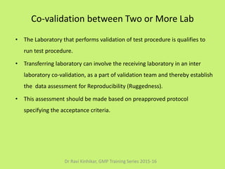 Co-validation between Two or More Lab
• The Laboratory that performs validation of test procedure is qualifies to
run test procedure.
• Transferring laboratory can involve the receiving laboratory in an inter
laboratory co-validation, as a part of validation team and thereby establish
the data assessment for Reproducibility (Ruggedness).
• This assessment should be made based on preapproved protocol
specifying the acceptance criteria.
Dr Ravi Kinhikar, GMP Training Series 2015-16
 