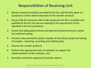Responsibilities of Receiving Unit
1. Review analytical methods provided by the SU, and formally agree on,
acceptance criteria before execution of the transfer protocol;
2. Ensure that the necessary like to like equipment for QC is available and
qualified at the RU site and are meeting to the requirement of the
specified in the test procedure;
3. Ensure that adequately trained and experienced personnel are in place
for analytical testing;
4. Provide a documentation system capable of recording receipt and testing
of samples , reporting, recording and collating data.
5. Execute the transfer protocol;
6. Perform the appropriate level of validation to support the
implementation of the methods; and
7. Generate and obtain approval of transfer reports.
Dr Ravi Kinhikar, GMP Training Series 2015-16
 