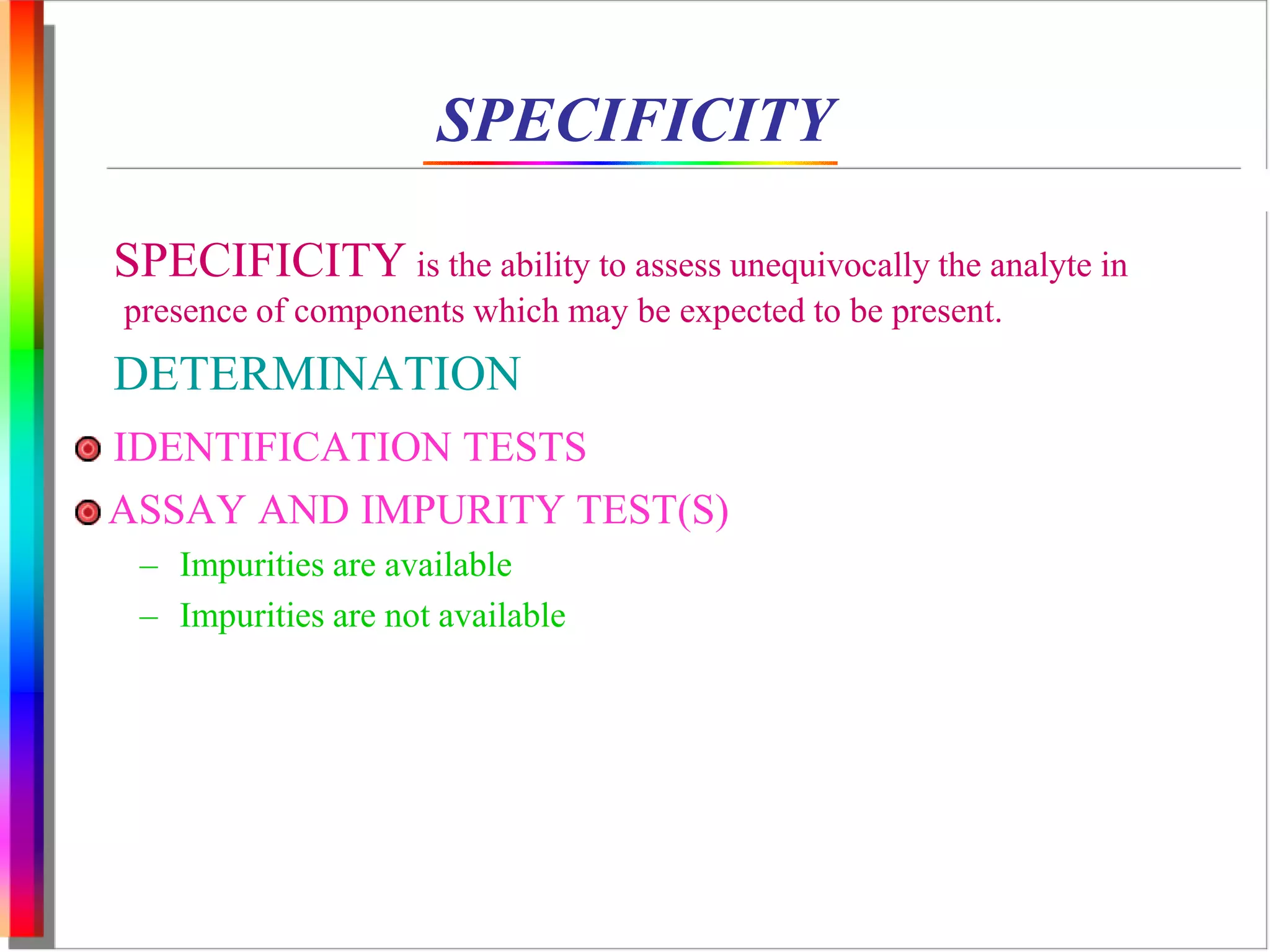 SPECIFICITY 
SPECIFICITY is the ability to assess unequivocally the analyte in 
presence of components which may be expected to be present. 
DETERMINATION 
IDENTIFICATION TESTS 
ASSAY AND IMPURITY TEST(S) 
– Impurities are available 
– Impurities are not available 
 