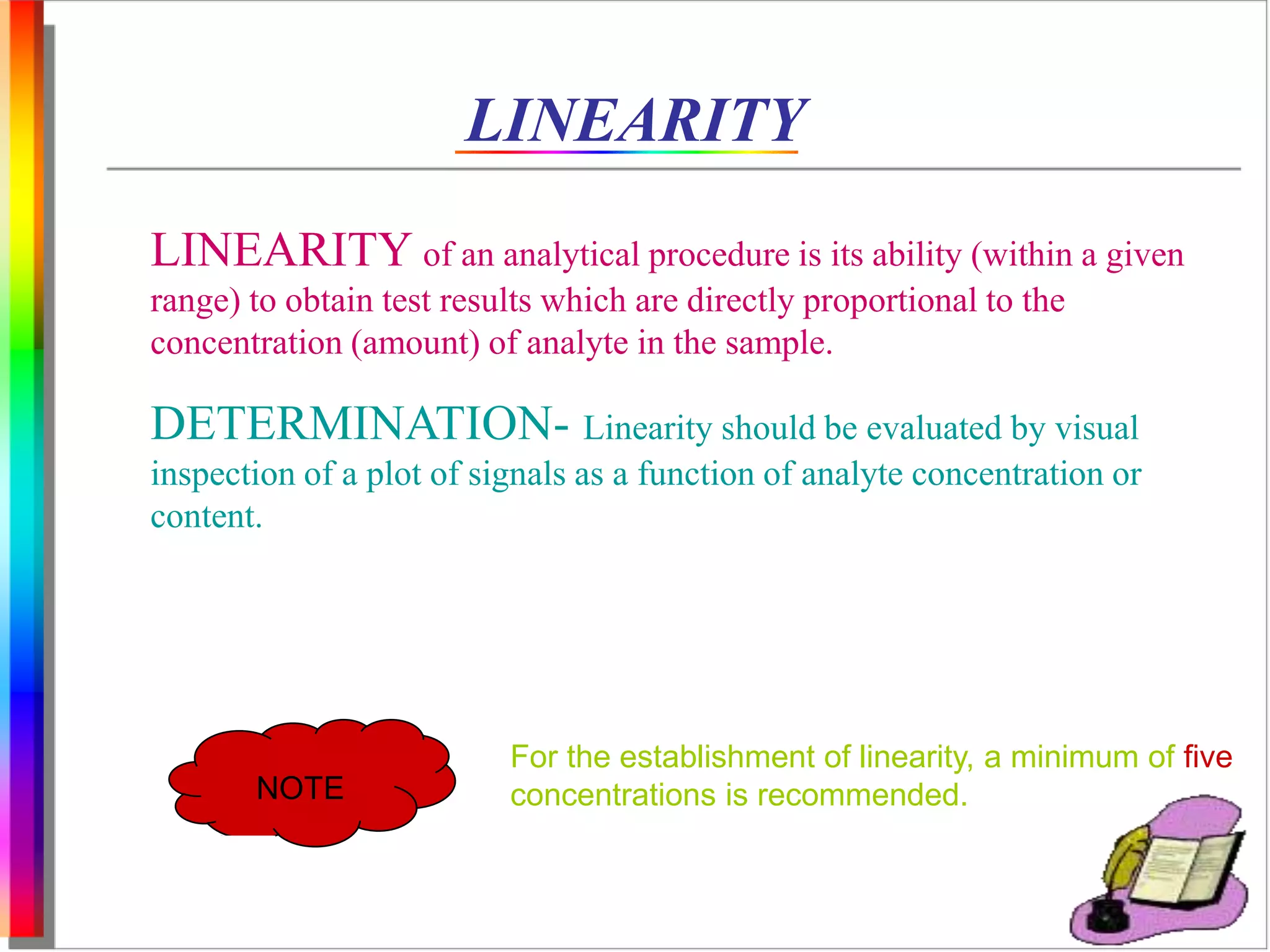 LINEARITY 
LINEARITY of an analytical procedure is its ability (within a given 
range) to obtain test results which are directly proportional to the 
concentration (amount) of analyte in the sample. 
DETERMINATION- Linearity should be evaluated by visual 
inspection of a plot of signals as a function of analyte concentration or 
content. 
NOTE 
For the establishment of linearity, a minimum of five 
concentrations is recommended. 
 