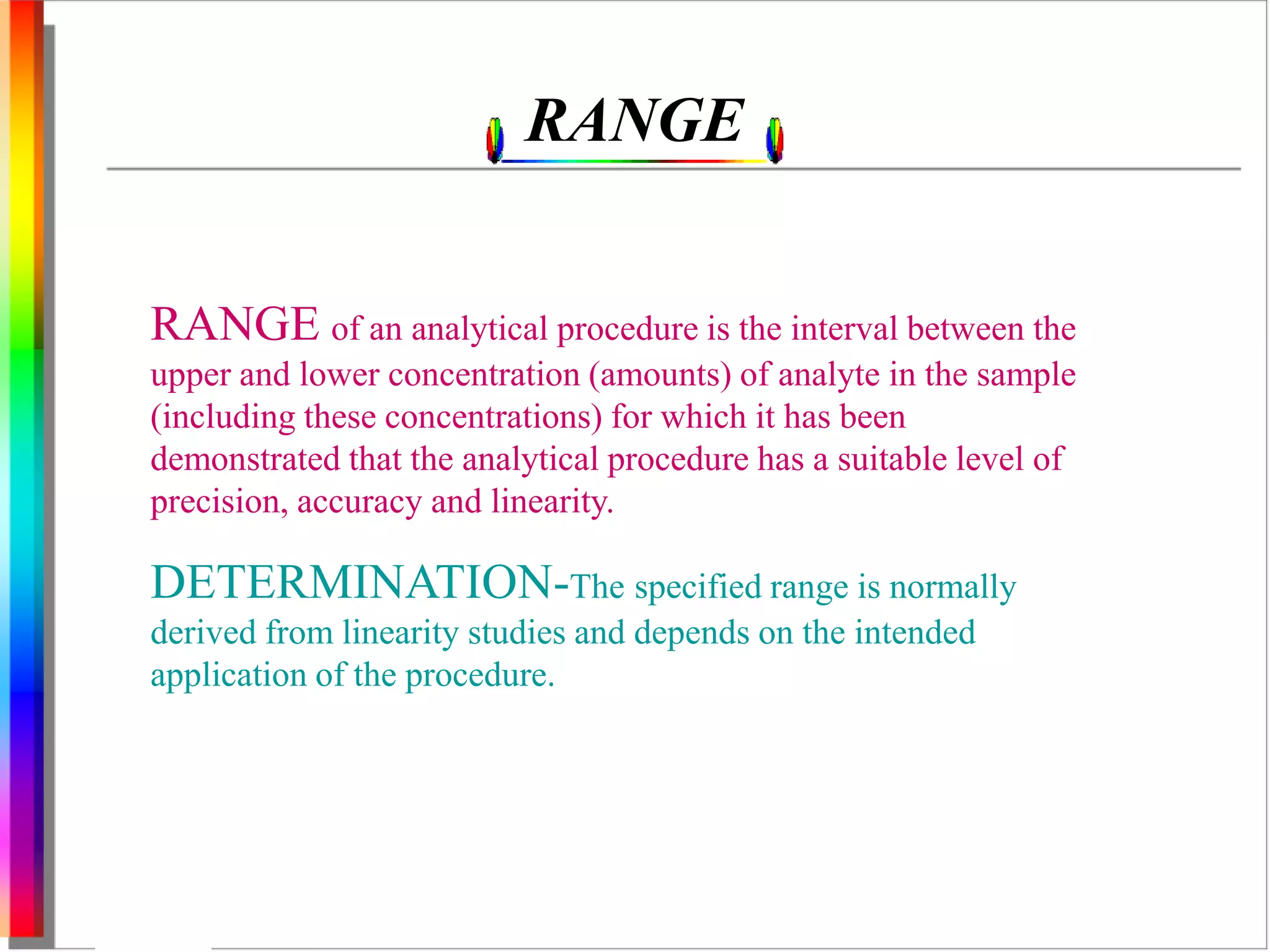 RANGE 
RANGE of an analytical procedure is the interval between the 
upper and lower concentration (amounts) of analyte in the sample 
(including these concentrations) for which it has been 
demonstrated that the analytical procedure has a suitable level of 
precision, accuracy and linearity. 
DETERMINATION-The specified range is normally 
derived from linearity studies and depends on the intended 
application of the procedure. 
 