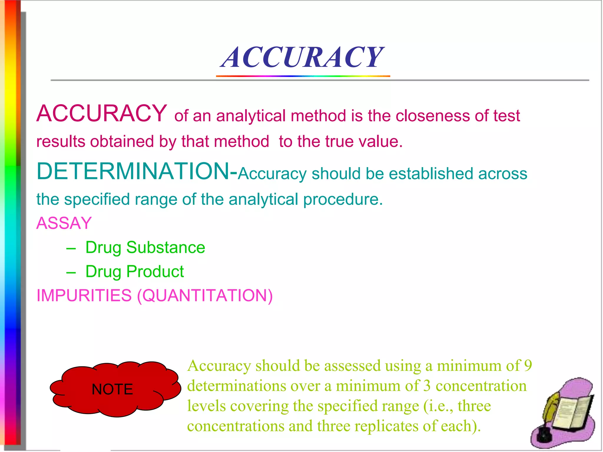ACCURACY 
ACCURACY of an analytical method is the closeness of test 
results obtained by that method to the true value. 
DETERMINATION-Accuracy should be established across 
the specified range of the analytical procedure. 
ASSAY 
– Drug Substance 
– Drug Product 
IMPURITIES (QUANTITATION) 
NOTE 
Accuracy should be assessed using a minimum of 9 
determinations over a minimum of 3 concentration 
levels covering the specified range (i.e., three 
concentrations and three replicates of each). 
 