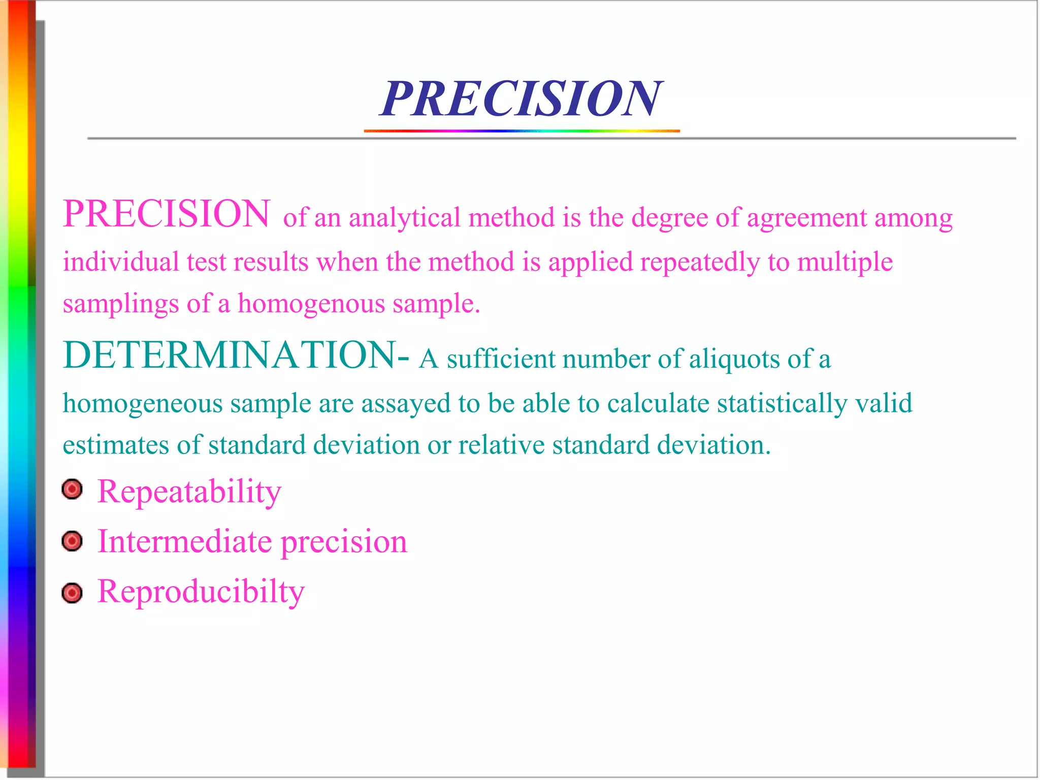 PRECISION 
PRECISION of an analytical method is the degree of agreement among 
individual test results when the method is applied repeatedly to multiple 
samplings of a homogenous sample. 
DETERMINATION- A sufficient number of aliquots of a 
homogeneous sample are assayed to be able to calculate statistically valid 
estimates of standard deviation or relative standard deviation. 
Repeatability 
Intermediate precision 
Reproducibilty 
 